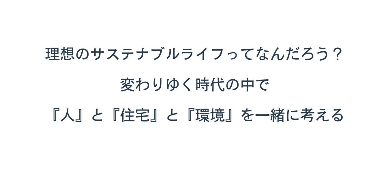 理想のサステナブルライフってなんだろう 変わりゆく時代の中で 人 と 住宅 と 環境 を一緒に考える